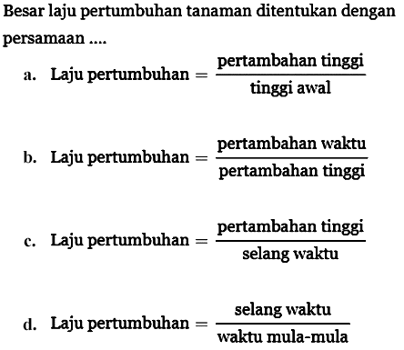 Besar laju pertumbuhan tanaman ditentukan dengan persamaan ....
a. Laju pertumbuhan =pertambahan tinggi/tinggi awal b. Laju pertumbuhan =pertambahan waktu/pertambahan tinggi c. Laju pertumbuhan =pertambahan tinggi/selang waktu d. Laju pertumbuhan =selang waktu/waktu mula-mula