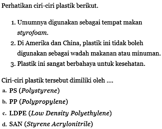 Perhatikan ciri-ciri plastik berikut.
1. Umumnya digunakan sebagai tempat makan styrofoam.
2. Di Amerika dan China, plastik ini tidak boleh digunakan sebagai wadah makanan atau minuman.
3. Plastik ini sangat berbahaya untuk kesehatan.
Ciri-ciri plastik tersebut dimiliki oleh....