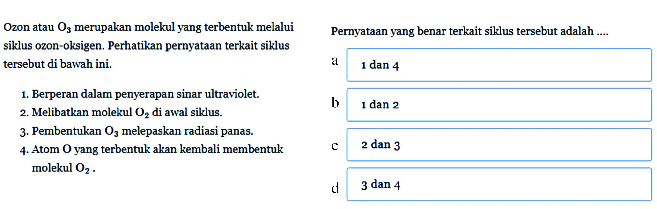 Ozon atau O3 merupakan molekul yang terbentuk melalui siklus ozon-oksigen. Perhatikan pernyataan terkait siklus tersebut di bawah ini.
1. Berperan dalam penyerapan sinar ultraviolet.
2. Melibatkan molekul O2 di awal siklus.
3. Pembentukan O3 melepaskan radiasi panas.
4. Atom O yang terbentuk akan kembali membentuk molekul O2. Pernyataan yang benar terkait siklus tersebut adalah .... 