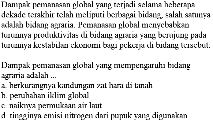 Dampak pemanasan global yang terjadi selama beberapa dekade terakhir telah meliputi berbagai bidang, salah satunya adalah bidang agraria. Pemanasan global menyebabkan turunnya produktivitas di bidang agraria yang berujung pada turunnya kestabilan ekonomi bagi pekerja di bidang tersebut. Dampak pemanasan global yang mempengaruhi bidang agraria adalah ...