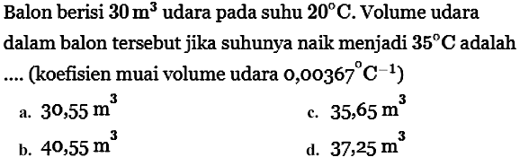 Balon berisi  30 m^3 udara pada suhu  20 C . Volume udara dalam balon tersebut jika suhunya naik menjadi  35 C  adalah .... (koefisien muai volume udara  0,00367 C^(-1)  )
