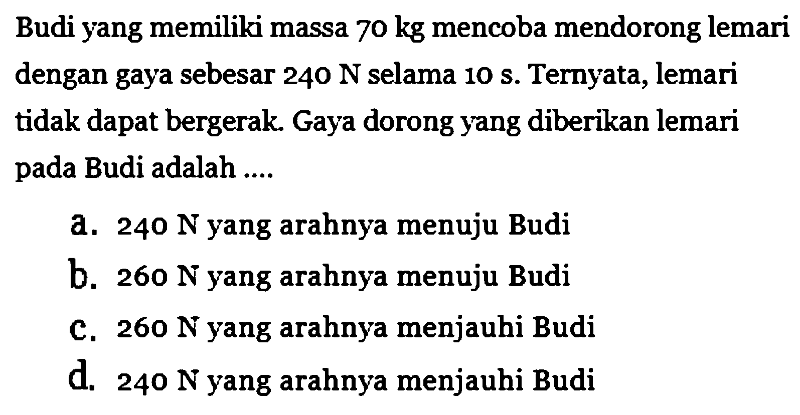 Budi yang memiliki massa 70 kg mencoba mendorong lemari dengan gaya sebesar 240 N selama 10 s. Ternyata, lemari tidak dapat bergerak. Gaya dorong yang diberikan lemari pada Budi adalah ....