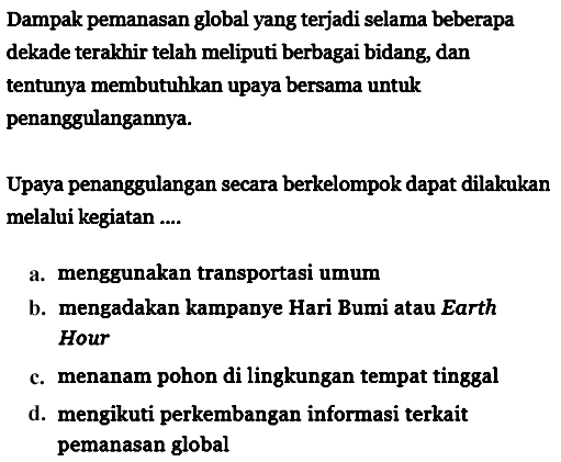 Dampak pemanasan global yang terjadi selama beberapa dekade terakhir telah meliputi berbagai bidang, dan tentunya membutuhkan upaya bersama untuk penanggulangannya.
Upaya penanggulangan secara berkelompok dapat dilakukan melalui kegiatan ....