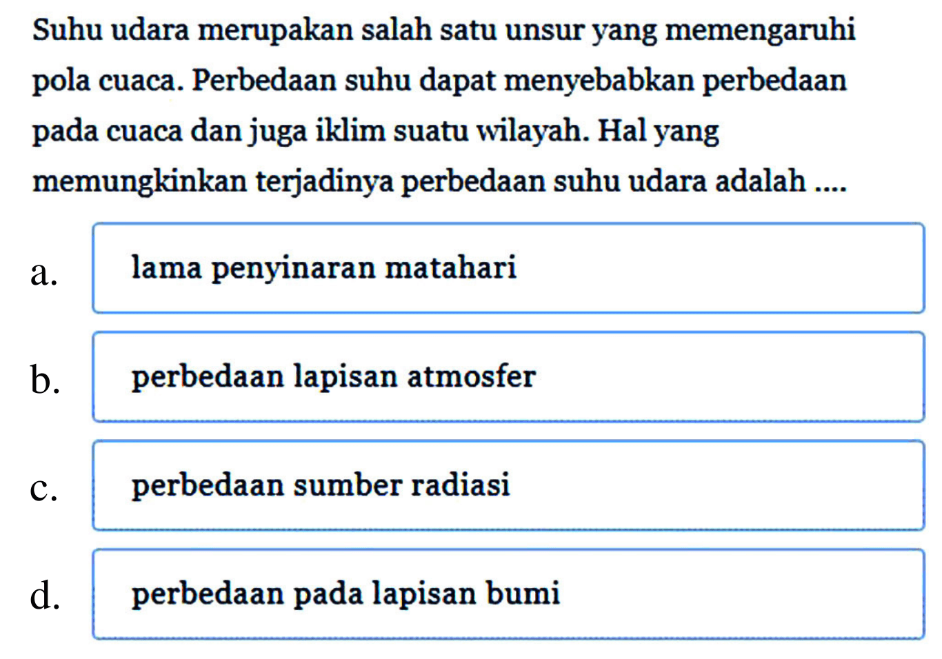 Suhu udara merupakan salah satu unsur yang memengaruhi pola cuaca. Perbedaan suhu dapat menyebabkan perbedaan pada cuaca dan juga iklim suatu wilayah. Hal yang memungkinkan terjadinya perbedaan suhu udara adalah ....
a. lama penyinaran matahari
b. perbedaan lapisan atmosfer
C. perbedaan sumber radiasi
d. perbedaan pada lapisan bumi