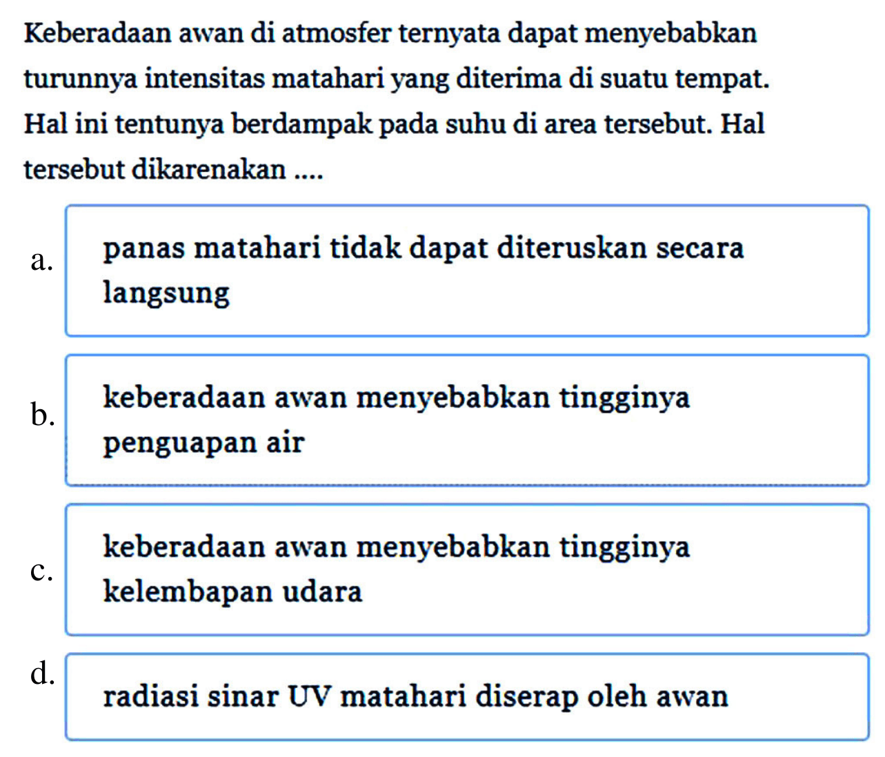 Keberadaan awan di atmosfer ternyata dapat menyebabkan turunnya intensitas matahari yang diterima di suatu tempat. Hal ini tentunya berdampak pada suhu di area tersebut. Hal tersebut dikarenakan ....
a. panas matahari tidak dapat diteruskan secara langsung
b. keberadaan awan menyebabkan tingginya penguapan air
keberadaan awan menyebabkan tingginya
c. kelembapan udara
d. radiasi sinar UV matahari diserap oleh awan