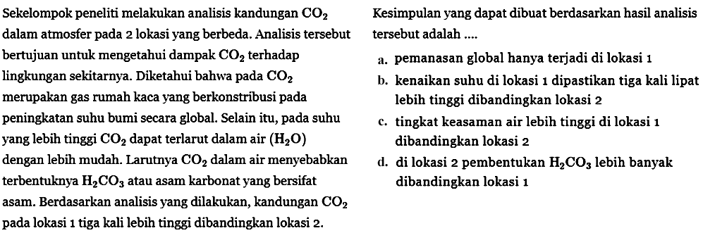 Sekelompok peneliti melakukan analisis kandungan CO2 dalam atmosfer pada 2 lokasi yang berbeda. Analisis tersebut bertujuan untuk mengetahui dampak CO2 terhadap lingkungan sekitarnya. Diketahui bahwa pada CO2 merupakan gas rumah kaca yang berkontribusi pada peningkatan suhu bumi secara global. Selain itu, pada suhu yang lebih tinggi CO2 dapat terlarut dalam air (H2O) dengan lebih mudah. Larutnya CO2 dalam air menyebabkan terbentuknya H2CO3 atau asam karbonat yang bersifat asam. Berdasarkan analisis yang dilakukan, kandungan CO2 pada lokasi 1 tiga kali lebih tinggi dibandingkan lokasi 2. Kesimpulan yang dapat dibuat berdasarkan hasil analisis tersebut adalah .....