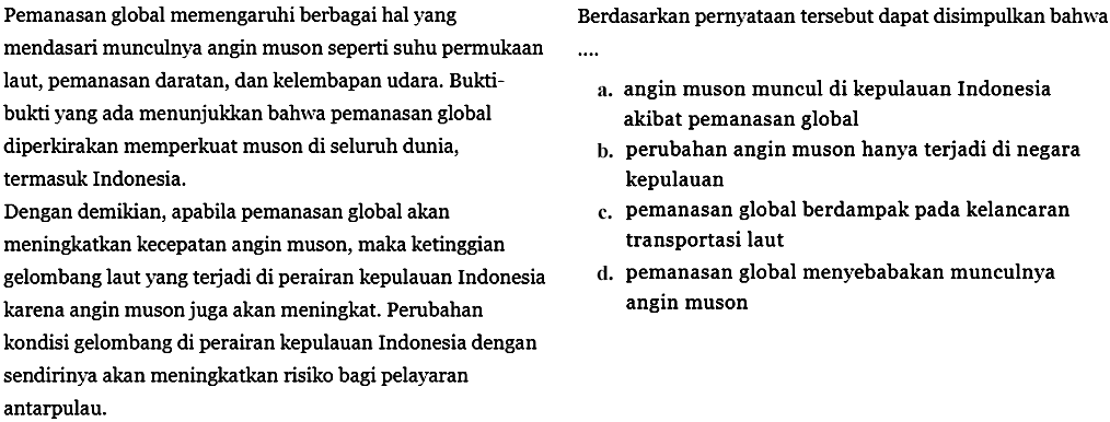 Pemanasan global memengaruhi berbagai hal yang mendasari munculnya angin muson seperti suhu permukaan laut, pemanasan daratan, dan kelembapan udara. Bukti-bukti yang ada menunjukkan bahwa pemansan global diperkiran memperkuat muson di seluruh dunia, termasuk Indonesia.
Dengan demikian, apabila pemanasan global akan meningkatkan kecepatan angin muson, maka ketinggian gelombang laut yang terjadi di perairan kepulauan Indonesia karena angin muson juga akan meningkat. Perubahan kondisi gelombang di perairan kepulauan Indonesia dengan sendirinya akan meningkatkan risiko bagi pelayaran antarpulau.
Berdasarkan pernyataan tersebut dapat disimpulkan bahwa...
a. angin muson muncul di kepulauan Indonesia akibat pemanasan global
b. perubahan angin muson hanya terjadi di negara kepulauan
c. pemanasan global berdampak pada kelancaran transportasi laut
d. pemanasan global menyebabkan munculnya angin muson