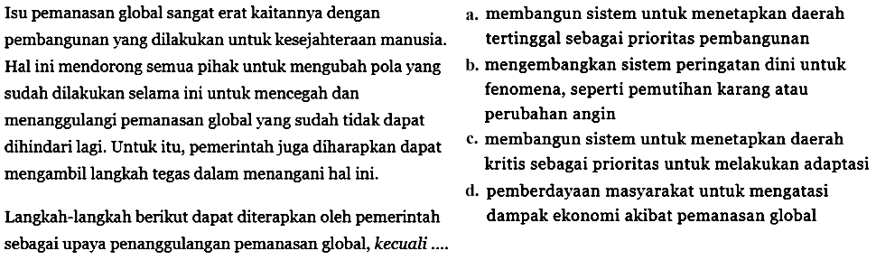 Isu pemanasan global sangat erat kaitannya dengan pembangunan yang dilakukan untuk kesejahteraan manusia. Hal ini mendorong semua pihak untuk mengubah pola yang sudah dilakukan selama ini untuk mencegah dan menanggulangi pemanasan global yang sudah tidak dapat dihindari lagi. Untuk itu, pemerintah juga diharapkan dapat mengambil langkah tegas dalam menangani hal ini. Langkah-langkah berikut dapat diterapkan oleh pemerintah sebagai upaya penanggulangan pemanasan global, kecuali .... 
a. membangun sistem untuk menetapkan daerah tertinggal sebagai prioritas pembangunan 
b. mengembangkan sistem peringatan dini untuk fenomena, seperti pemutihan karang atau perubahan angin 
c. membangun sistem untuk menetapkan daerah kritis sebagai prioritas untuk melakukan adaptasi 
d. pemberdayaan masyarakat untuk mengatasi dampak ekonomi akibat pemanasan global