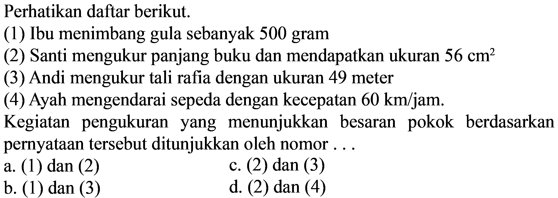 Perhatikan daftar berikut. (1) Ibu menimbang gula sebanyak 500 gram (2) Santi mengukur panjang buku dan mendapatkan ukuran 56 cm^2 (3) Andi mengukur tali rafia dengan ukuran 49 meter (4) Ayah mengendarai sepeda dengan kecepatan 60 km/jam.
Kegiatan pengukuran yang menunjukkan besaran pokok berdasarkan pernyataan tersebut ditunjukkan oleh nomor ...