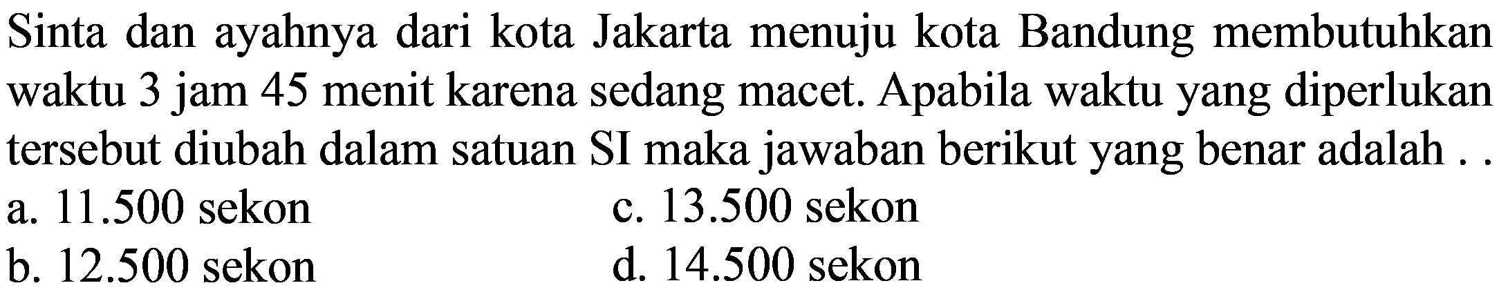 Sinta dan ayahnya dari kota Jakarta menuju kota Bandung membutuhkan waktu 3 jam 45 menit karena sedang macet. Apabila waktu yang diperlukan tersebut diubah dalam satuan SI maka jawaban berikut yang benar adalah ...