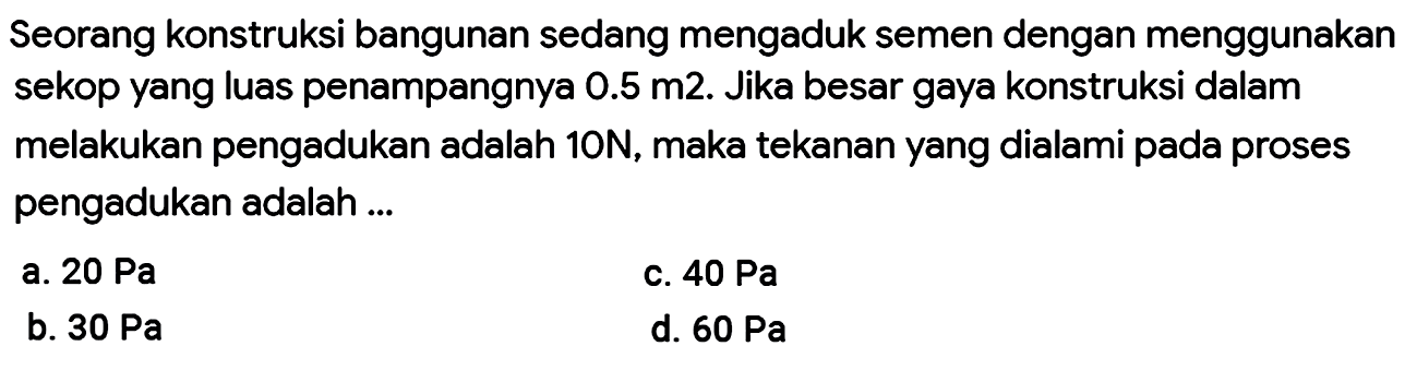 Seorang konstruksi bangunan sedang mengaduk semen dengan menggunakan sekop yang luas penampangnya  0.5 m 2 . Jika besar gaya konstruksi dalam melakukan pengadukan adalah  10 N , maka tekanan yang dialami pada proses pengadukan adalah ...
