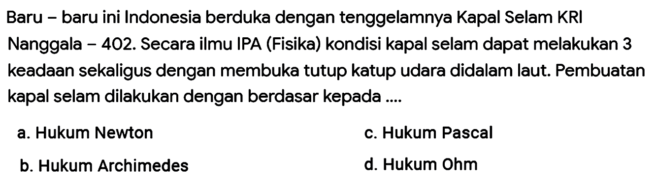 Baru - baru ini Indonesia berduka dengan tenggelamnya Kapal Selam KRI
Nanggala - 402. Secara ilmu IPA (Fisika) kondisi kapal selam dapat melakukan 3 keadaan sekaligus dengan membuka tutup katup udara didalam laut. Pembuatan kapal selam dilakukan dengan berdasar kepada ....
