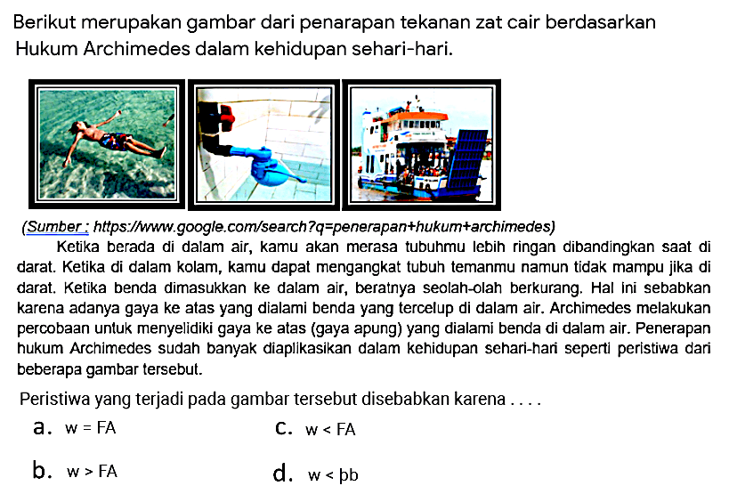 Berikut merupakan gambar dari penerapan tekanan zat cair berdasarkan Hukum Archimedes dalam kehidupan sehari-hari. 
Ketika berada di dalam air, kamu akan merasa tubuhmu lebih ringan dibandingkan saat di darat. Ketika di dalam kolam, kamu dapat mengangkat tubuh temanmu namun tidak mampu jika di darat. Ketika benda dimasukkan ke dalam air, beratnya seolah-olah berkurang. Hal ini sebabkan karena adanya gaya ke atas yang dialami benda yang tercelup di dalam air. Archimedes melakukan percobaan untuk menyelidiki gaya ke atas (gaya apung) yang dialami benda di dalam air. Penerapan hukum Archimedes sudah banyak diaplikasikan dalam kehidupan sehari-hari seperti peristiwa dari beberapa gambar tersebut.
Peristiwa yang terjadi pada gambar tersebut disebabkan karena ....