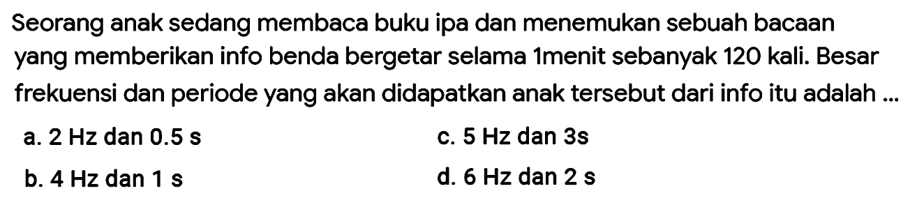 Seorang anak sedang membaca buku ipa dan menemukan sebuah bacAn yang memberikan info benda bergetar selama 1menit sebanyak 120 kali. Besar frekuensi dan periode yang akan didapatkan anak tersebut dari info itu adalah...
a.  2 Hz  dan  0.5 s 
c.  5 Hz  dan  3 s 
b.  4 Hz  dan  1 s 
d.  6 Hz  dan  2 s 