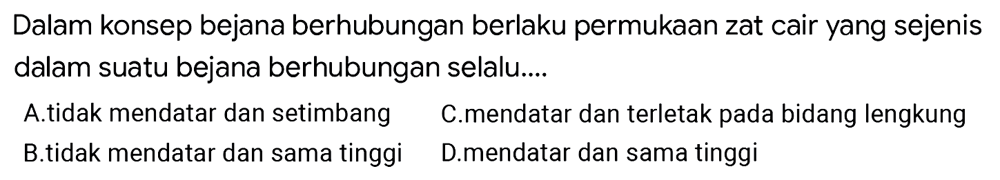 Dalam konsep bejana berhubungan berlaku permukaan zat cair yang sejenis dalam suatu bejana berhubungan selalu....
A.tidak mendatar dan setimbang C.mendatar dan terletak pada bidang lengkung B.tidak mendatar dan sama tinggi D.mendatar dan sama tinggi