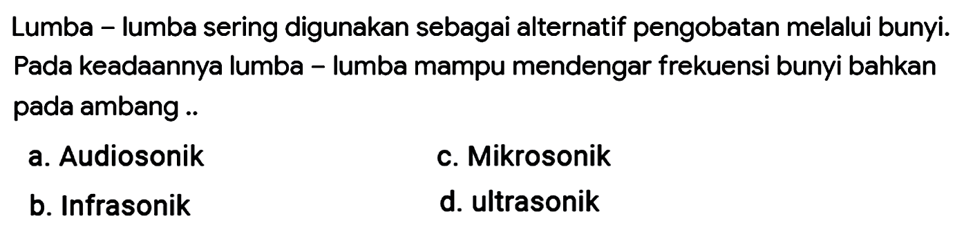 Lumba - lumba sering digunakan sebagai alternatif pengobatan melalui bunyi. Pada keadAnnya lumba - lumba mampu mendengar frekuensi bunyi bahkan pada ambang ..
a. Audiosonik
c. Mikrosonik
b. Infrasonik
d. ultrasonik