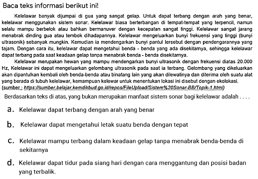 Baca teks informasi berikut ini!
Kelelawar banyak dijumpai di gua yang sangat gelap. Untuk dapat terbang dengan arah yang benar, kelelawar menggunakan sistem sonar. Kelelawar biasa berterbangan di tempat-tempat yang terpencil, namun selalu mampu berbelok atau bahkan bermanuver dengan kecepatan sangat tinggi. Kelelawar sangat jarang menabrak dinding gua atau tembok dihadapannya. Kelelawar mengeluarkan bunyi frekuensi yang tinggi (bunyi ultrasonik) sebanyak mungkin. Kemudian ia mendengarkan bunyi pantul lersebut dengan pendengarannya yang tajam. Dengan cara itu, kelelawar dapat mengetahui benda - benda yang ada disekitarnya, sehingga kelelawar dapat terbang pada sAt keadAn gelap tanpa menabrak benda - benda disekitarnya.

Kelelawar merupakan hewan yang mampu mendengarkan bunyi ultrasonik dengan frekuensi diatas  20.000  Hz, Kelelawar ini dapat mengeluarkan gelombang ultrasonik pada sAt ia terbang. Gelombang yang dikeluarkan akan dipantulkan kembali oleh benda-benda atau binatang lain yang akan dilewatinya dan diterima oleh suatu alat yang berada di tubuh kelelawar, kemampuan kelewar untuk menentukan lokasi ini disebut dengan ekolokasi. (sumber:  underline{ { https://sumber.belajar.kemdikbud go.id/repos/FileUpload/Sistem%20Sonar-BB/Topik-1.html) )) 
Berdasarkan teks di atas, yang bukan merupakan manfAt sistem sonar bagi kelelawar adalah ....
a. Kelelawar dapat terbang dengan arah yang benar
b. Kelelawar dapat mengetahui letak suatu benda dengan tepat
C. Kelelawar mampu terbang dalam keadAn gelap tanpa menabrak benda-benda di sekitarnya
d. Kelelawar dapat tidur pada siang hari dengan cara menggantung dan posisi badan yang terbalik.