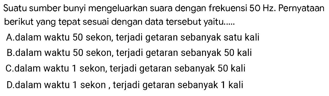 Suatu sumber bunyi mengeluarkan suara dengan frekuensi  50 Hz . PernyatAn berikut yang tepat sesuai dengan data tersebut yaitu.....
A.dalam waktu 50 sekon, terjadi getaran sebanyak satu kali
B. dalam waktu 50 sekon, terjadi getaran sebanyak 50 kali
C.dalam waktu 1 sekon, terjadi getaran sebanyak 50 kali
D.dalam waktu 1 sekon, terjadi getaran sebanyak 1 kali