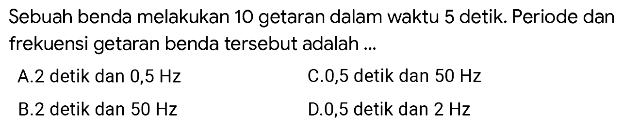 Sebuah benda melakukan 10 getaran dalam waktu 5 detik. Periode dan frekuensi getaran benda tersebut adalah ...
A.2 detik dan 0,5 Hz
C. 0,5 detik dan  50 Hz 
B.2 detik dan  50 Hz 
D. 0,5 detik dan  2 Hz 