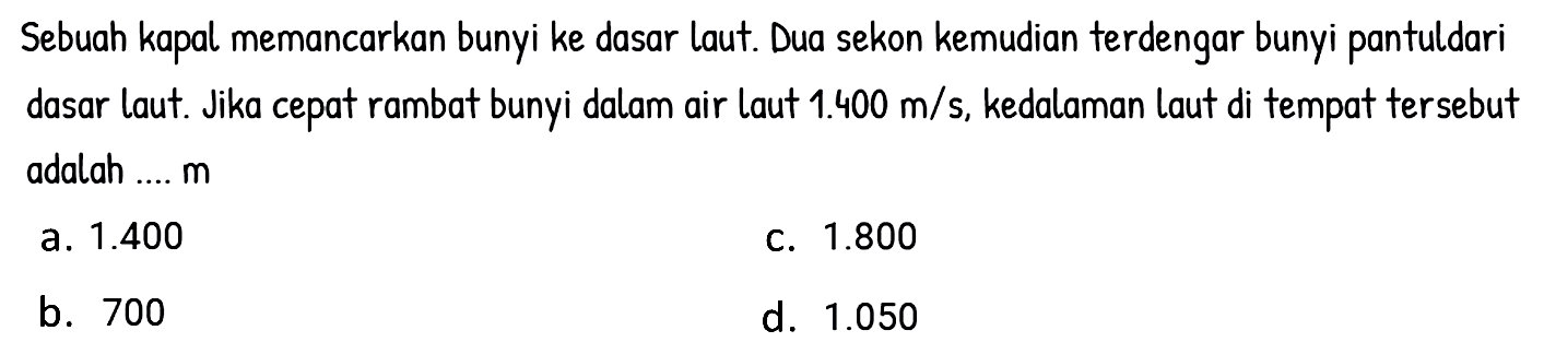 Sebuah kapal memancarkan bunyi ke dasar laut. Dua sekon kemudian terdengar bunyi pantuldari dasar laut. Jika cepat rambat bunyi dalam air laut  1.400 m / s , kedalaman laut di tempat tersebut adalah ....  m 
a.  1.400 
c.  1.800 
b. 700
d.  1.050 