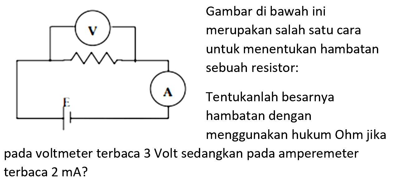 Gambar di bawah ini merupakan salah satu cara untuk menentukan hambatan sebuah resistor: hambatan dengan menggunakan hukum Ohm jika pada voltmeter terbaca 3 Volt sedangkan pada amperemeter terbaca  2 ~mA  ?