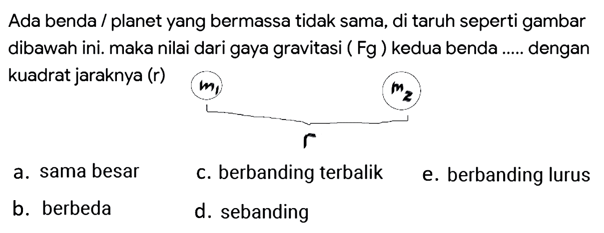 Ada benda / planet yang bermassa tidak sama, di taruh seperti gambar dibawah ini. maka nilai dari gaya gravitasi (  \mathrm{Fg}  ) kedua benda ..... dengan kuadrat jaraknya (r)
a. sama besar
c. berbanding terbalik
e. berbanding lurus
b. berbeda
d. sebanding