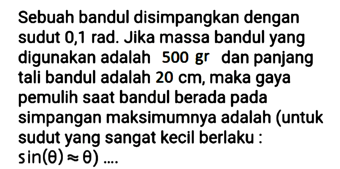 Sebuah bandul disimpangkan dengan sudut 0,1 rad. Jika massa bandul yang digunakan adalah 500 gr dan panjang tali bandul adalah  20 cm , maka gaya pemulih saat bandul berada pada simpangan maksimumnya adalah (untuk sudut yang sangat kecil berlaku:  sin (theta) approx theta) . . .