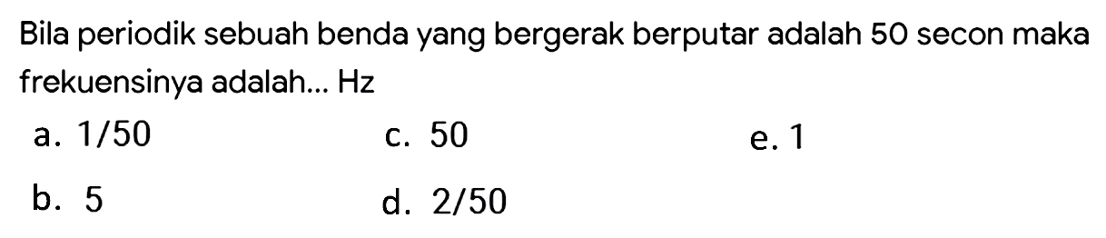 Bila periodik sebuah benda yang bergerak berputar adalah 50 secon maka frekuensinya adalah... Hz
a.  1 / 50 
c. 50
e. 1
b. 5
d.  2 / 50 