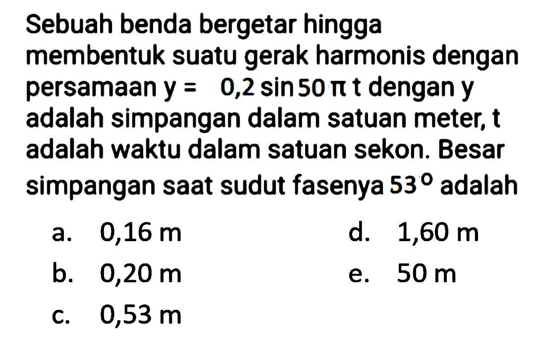 Sebuah benda bergetar hingga
membentuk suatu gerak harmonis dengan persamaan  y=0,2 sin 50 pi t  dengan  y  adalah simpangan dalam satuan meter,  t  adalah waktu dalam satuan sekon. Besar simpangan saat sudut fasenya  53  adalah
a.  0,16 m 
d.  1,60 m 
b.  0,20 m 
e.  50 m 
c.  0,53 m 