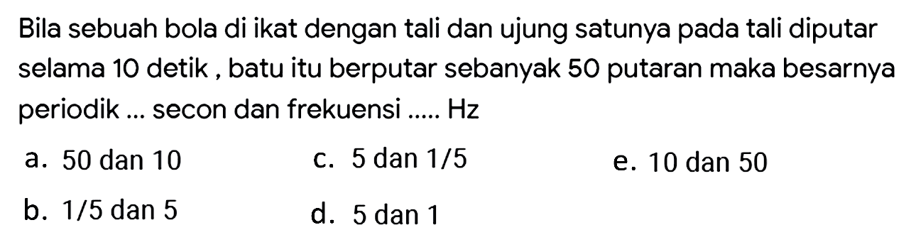 Bila sebuah bola di ikat dengan tali dan ujung satunya pada tali diputar selama 10 detik, batu itu berputar sebanyak 50 putaran maka besarnya periodik ... secon dan frekuensi .....  Hz 
a. 50 dan 10
C. 5 dan  1 / 5 
e. 10 dan 50
b.  1 / 5  dan 5
d. 5 dan 1