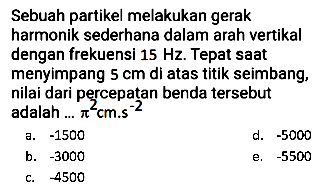 Sebuah partikel melakukan gerak harmonik sederhana dalam arah vertikal dengan frekuensi  15 Hz . Tepat saat menyimpang  5 cm  di atas titik seimbang, nilai dari percepatan benda tersebut adalah ...  pi^(2) cm . s^(-2) 
a.  -1500 
d.  -5000 
b.  -3000 
e.  -5500 
c.  -4500 