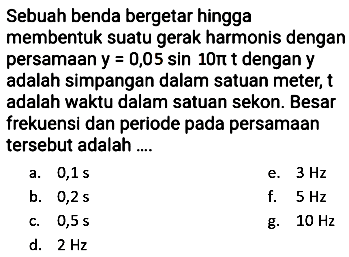 Sebuah benda bergetar hingga
membentuk suatu gerak harmonis dengan persamaan  y=0,05 sin 10 pi t  dengan  y  adalah simpangan dalam satuan meter,  t  adalah waktu dalam satuan sekon. Besar frekuensi dan periode pada persamaan tersebut adalah ....
a.  0,1 ~s 
e.  3 Hz 
b.  0,2 ~s 
f.  5 Hz 
c.  0,5 ~s 
g.  10 Hz 
d.  2 Hz 