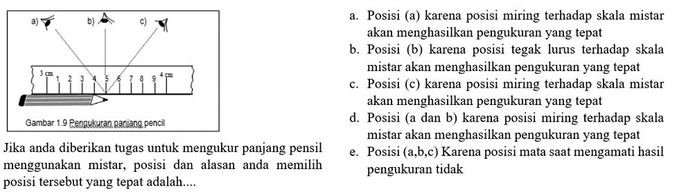 a b c 3 cm 1 2 3 4 5 6 7 8 9 4 cm Gambar 1.9 Pengukuran panjang pensil Jika anda diberikan tugas untuk mengatur panjang pensil menggunakan mistra, posisi dan alasan anda memilih posisi tersebut yang tepat adalah .... a. Posisi (a) karena posisi miring terhadap skala mistar akan menghasilkan pengukuran yang tepat
b. Posisi (b) karena posisi tegak lurus terhadap skala mistar akan menghasilkan pengukuran yang tepat
c. Posisi (c) karena posisi miring terhadap skala mistar akan menghasilkan pengukuran yang tepat
d. Posisi (a dan b) karena posisi miring terhadap skala mistar akan menghasilkan pengukuran yang tepat
e. Posisi (a,b,c) Karena posisi mata saat mengamati hasil menggunakan mistar, posisi dan alasan anda memilih pengukuran tidak posisi tersebut yang tepat adalah....