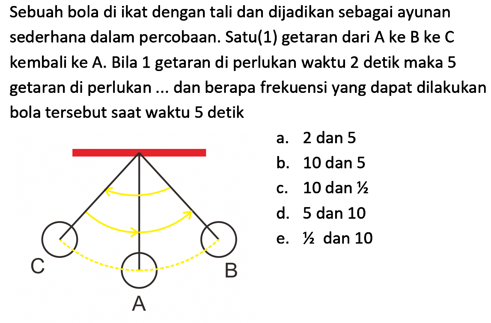 Sebuah bola di ikat dengan tali dan dijadikan sebagai ayunan sederhana dalam percobaan. Satu(1) getaran dari A ke B ke C kembali ke A. Bila 1 getaran di perlukan waktu 2 detik maka 5 getaran di perlukan ... dan berapa frekuensi yang dapat dilakukan bola tersebut saat waktu 5 detik
a. 2 dan 5
b. 10 dan 5
c. 10 dan  1 / 2 
d. 5 dan 10
e.  1 / 2  dan 10