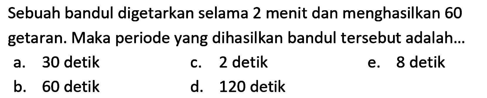 Sebuah bandul digetarkan selama 2 menit dan menghasilkan 60 getaran. Maka periode yang dihasilkan bandul tersebut adalah...
a. 30 detik
c. 2 detik
e. 8 detik
b. 60 detik
d. 120 detik