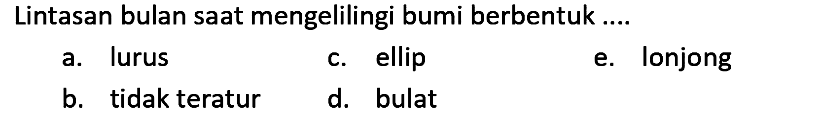 Lintasan bulan saat mengelilingi bumi berbentuk ....
a. lurus
c. ellip
e. lonjong
b. tidak teratur
d. bulat