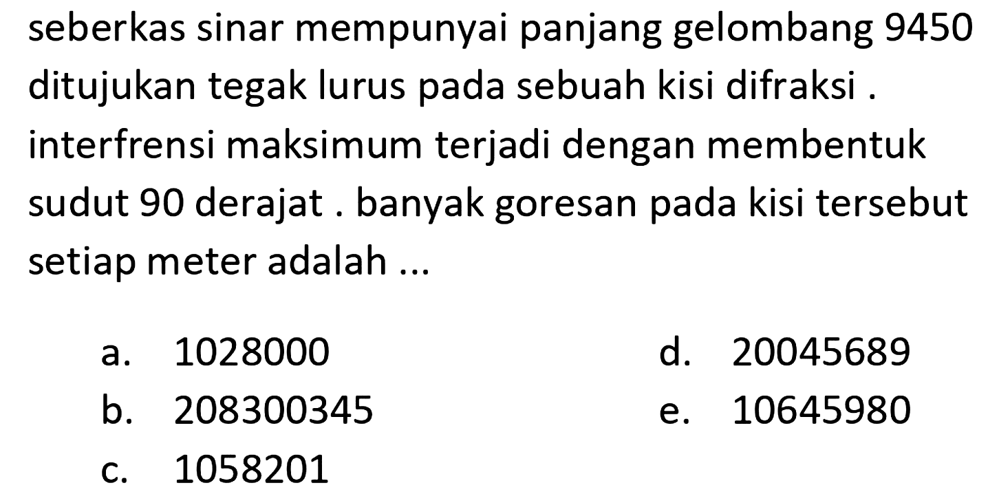 seberkas sinar mempunyai panjang gelombang 9450 ditujukan tegak lurus pada sebuah kisi difraksi . interfrensi maksimum terjadi dengan membentuk sudut 90 derajat . banyak goresan pada kisi tersebut setiap meter adalah ...
a. 1028000
d. 20045689
b. 208300345
e. 10645980
c. 1058201