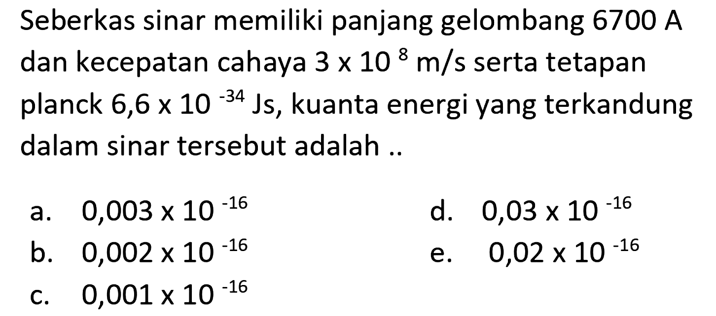 Seberkas sinar memiliki panjang gelombang  6700 A  dan kecepatan cahaya  3 x 10^8 m / s  serta tetapan planck  6,6 x 10^(-34) Js , kuanta energi yang terkandung dalam sinar tersebut adalah ..
a.  0,003 x 10^(-16) 
d.  0,03 x 10^(-16) 
b.  0,002 x 10^(-16) 
e.  0,02 x 10^(-16) 
c.  0,001 x 10^(-16) 