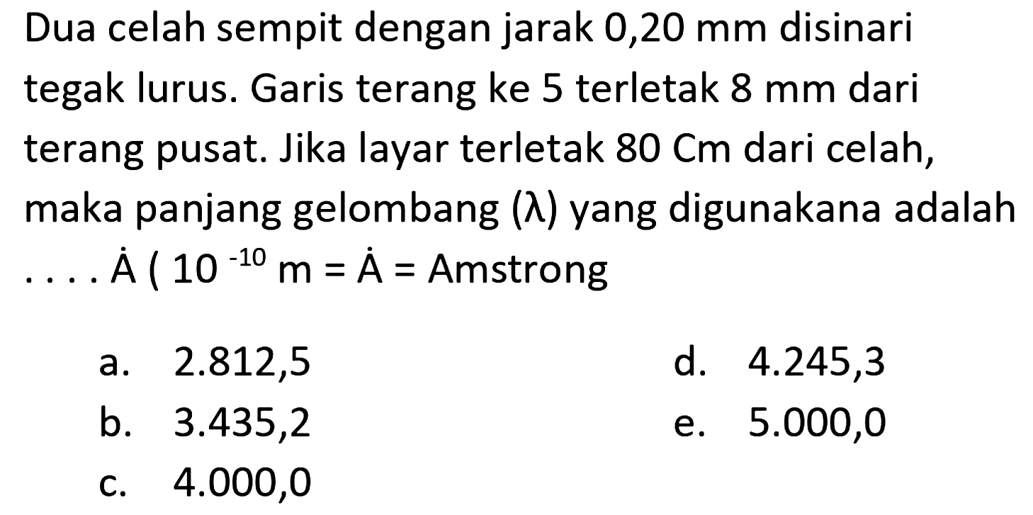 Dua celah sempit dengan jarak  0,20 ~mm  disinari tegak lurus. Garis terang ke 5 terletak  8 ~mm  dari terang pusat. Jika layar terletak  80 cm  dari celah, maka panjang gelombang  (lambda)  yang digunakana adalah ....  dot{A)(10^(-10) m=dot{A)=.  Amstrong
a.  2.812,5 
d.  4.245,3 
b.  3.435,2 
e.  5.000,0 
c.  4.000,0 