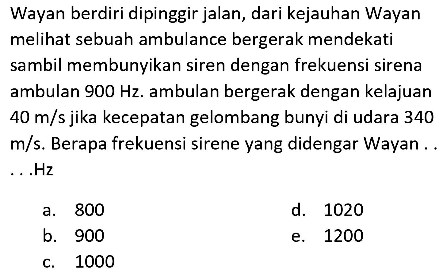 Wayan berdiri dipinggir jalan, dari kejauhan Wayan melihat sebuah ambulance bergerak mendekati sambil membunyikan siren dengan frekuensi sirena ambulan  900 Hz . ambulan bergerak dengan kelajuan  40 m / s  jika kecepatan gelombang bunyi di udara 340  m / s . Berapa frekuensi sirene yang didengar Wayan .. ...Hz
a. 800
d. 1020
b. 900
e. 1200
c. 1000