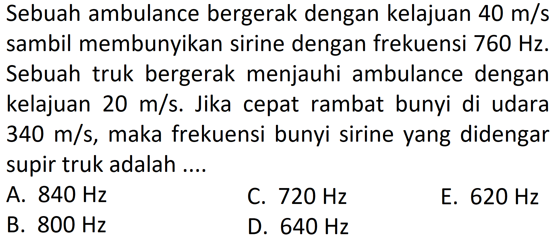 Sebuah ambulance bergerak dengan kelajuan  40 m / s  sambil membunyikan sirine dengan frekuensi  760 Hz . Sebuah truk bergerak menjauhi ambulance dengan kelajuan  20 m / s . Jika cepat rambat bunyi di udara  340 m / s , maka frekuensi bunyi sirine yang didengar supir truk adalah ....
A.  840 Hz 
C.  720 Hz 
E.  620 Hz 
B.  800 Hz 
D.  640 Hz 