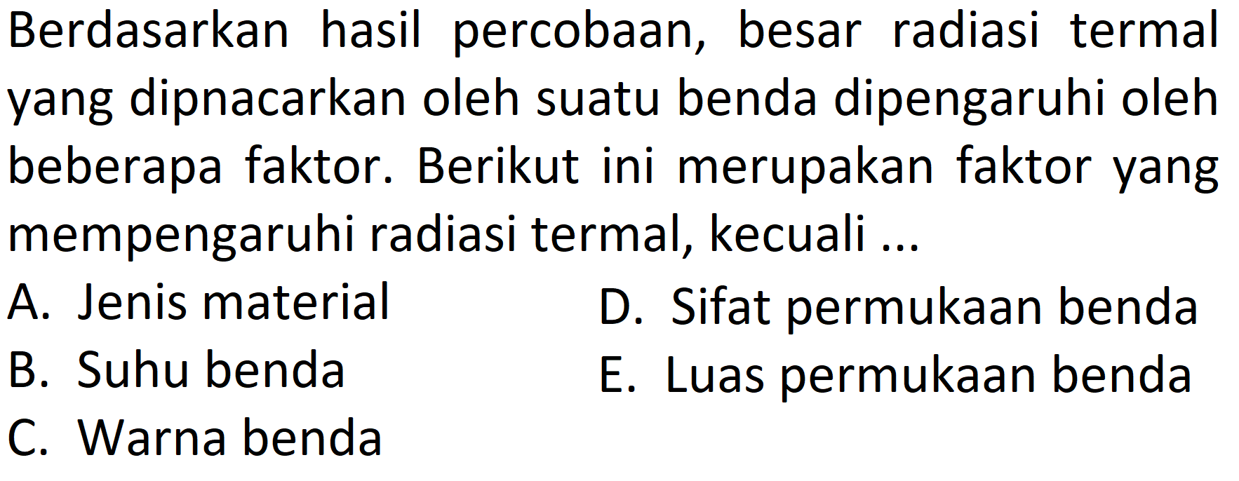 Berdasarkan hasil percobAn, besar radiasi termal yang dipnacarkan oleh suatu benda dipengaruhi oleh beberapa faktor. Berikut ini merupakan faktor yang mempengaruhi radiasi termal, kecuali ...
A. Jenis material
D. Sifat permukAn benda
B. Suhu benda
E. Luas permukAn benda
C. Warna benda