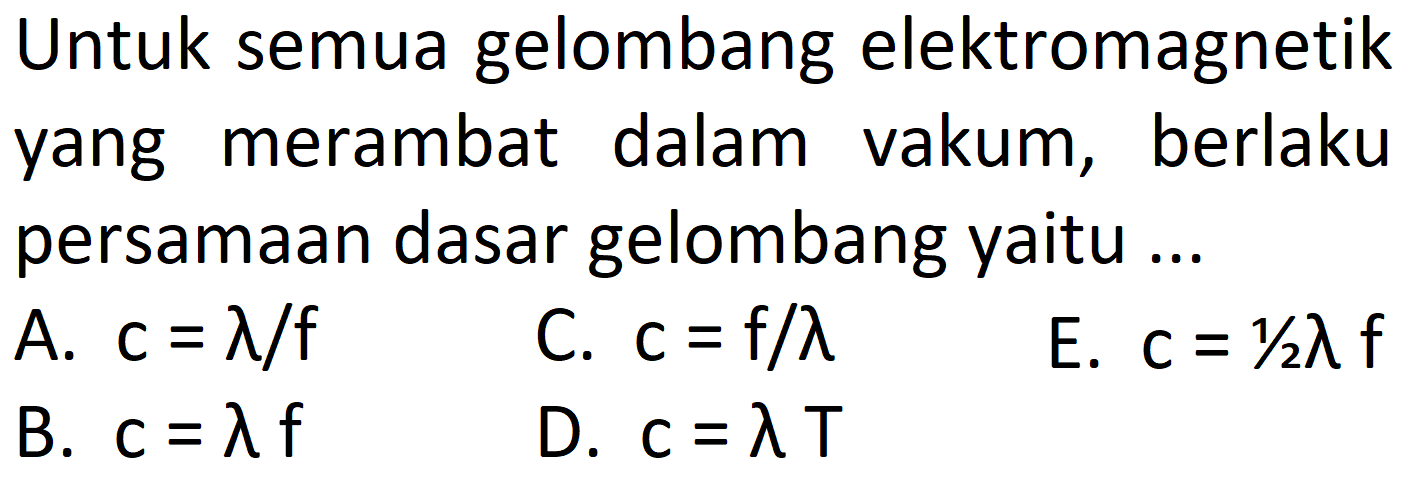 Untuk semua gelombang elektromagnetik yang merambat dalam vakum, berlaku persamaan dasar gelombang yaitu ...
A.  c=lambda / f 
C.  c=f / lambda 
E.  c=1 / 2 lambda f 
B.  c=lambda f 
D.  c=lambda T 