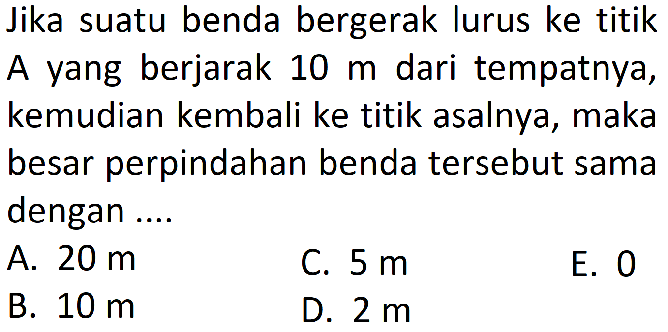 Jika suatu benda bergerak lurus ke titik A yang berjarak 10 m dari tempatnya, kemudian kembali ke titik asalnya, maka besar perpindahan benda tersebut sama dengan ....