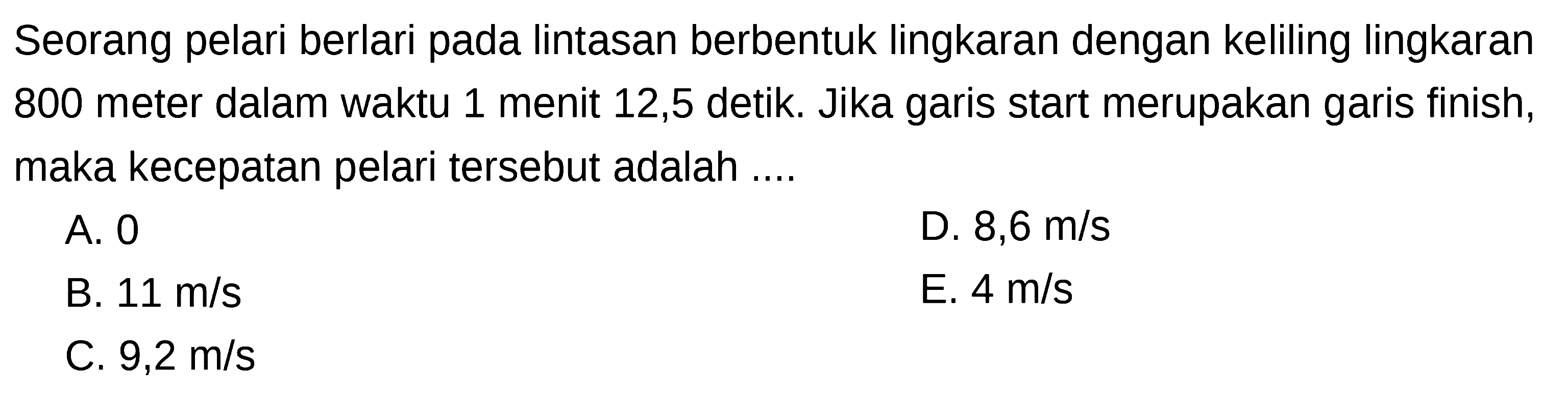 Seorang pelari berlari pada lintasan berbentuk lingkaran dengan keliling lingkaran 800 meter dalam waktu 1 menit 12,5 detik. Jika garis start merupakan garis finish, maka kecepatan pelari tersebut adalah ....