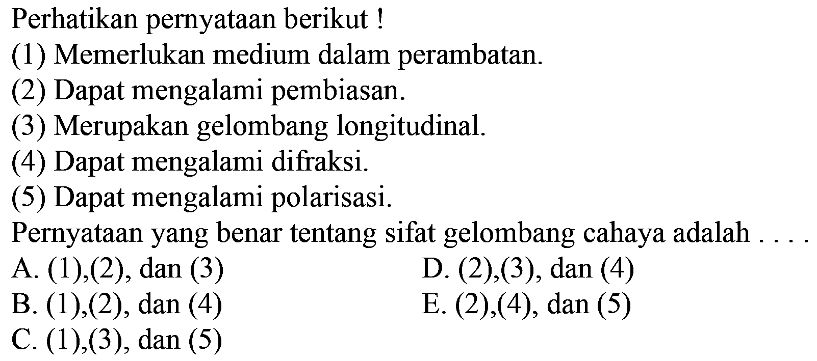 Perhatikan pernyataan berikut !
(1) Memerlukan medium dalam perambatan.
(2) Dapat mengalami pembiasan.
(3) Merupakan gelombang longitudinal.
(4) Dapat mengalami difraksi.
(5) Dapat mengalami polarisasi.
Pernyataan yang benar tentang sifat gelombang cahaya adalah . . .
A. (1), (2), dan (3)
D. (2), (3), dan (4)
B. (1), (2), dan (4)
E.  (2),(4), dan(5) 
C. (1), (3), dan (5)