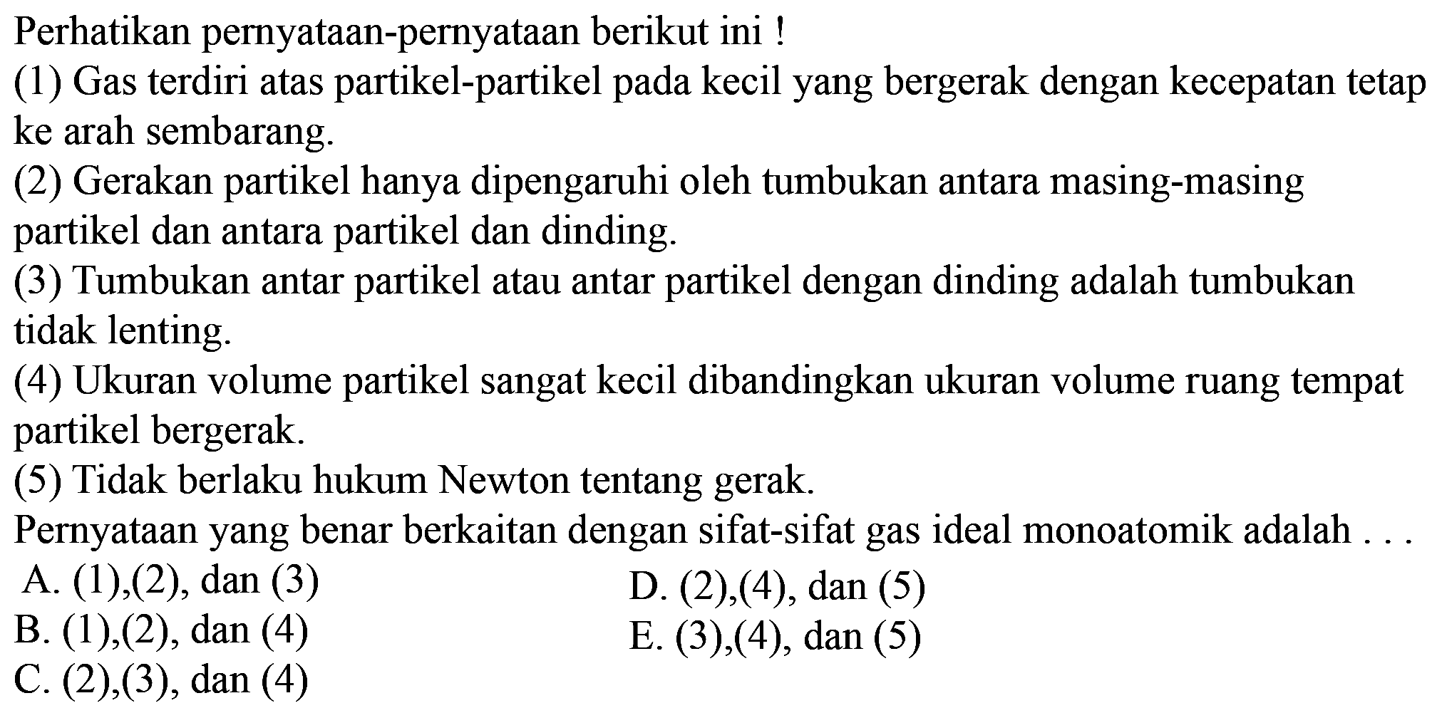 Perhatikan pernyataan-pernyataan berikut ini ! (1) Gas terdiri atas partikel-partikel pada kecil yang bergerak dengan kecepatan tetap ke arah sembarang. (2) Gerakan partikel hanya dipengaruhi oleh tumbukan antara masing-masing partikel dan antara partikel dan dinding. (3) Tumbukan antar partikel atau antar partikel dengan dinding adalah tumbukan tidak lenting. (4) Ukuran volume partikel sangat kecil dibandingkan ukuran volume ruang tempat partikel bergerak. (5) Tidak berlaku hukum Newton tentang gerak. Pernyataan yang benar berkaitan dengan sifat-sifat gas ideal monoatomik adalah ... 