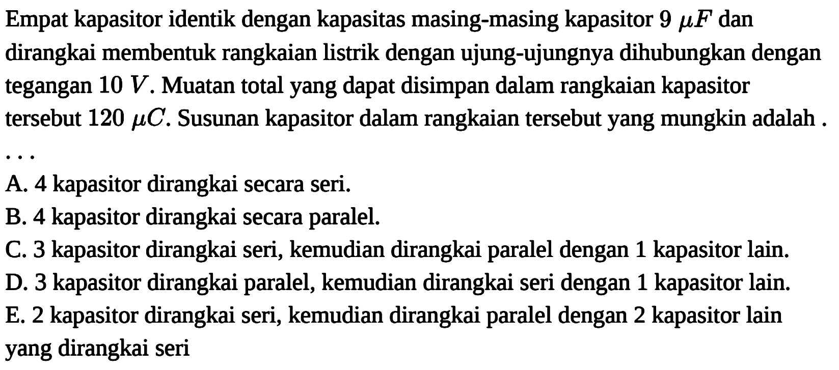 Empat kapasitor identik dengan kapasitas masing-masing kapasitor  9 mu  F  dan dirangkai membentuk rangkaian listrik dengan ujung-ujungnya dihubungkan dengan tegangan  10 V . Muatan total yang dapat disimpan dalam rangkaian kapasitor tersebut  120 mu  C. Susunan kapasitor dalam rangkaian tersebut yang mungkin adalah....