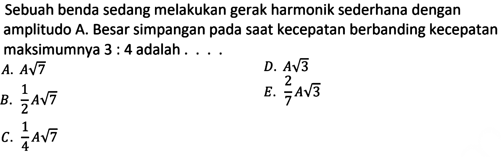 Sebuah benda sedang melakukan gerak harmonik sederhana dengan amplitudo A. Besar simpangan pada saat kecepatan berbanding kecepatan maksimumnya  3: 4  adalah ....
A.  A akar(7) 
D.  A akar(3) 
B.  (1)/(2) A akar(7) 
E.  (2)/(7) A akar(3) 
C.  (1)/(4) A akar(7) 