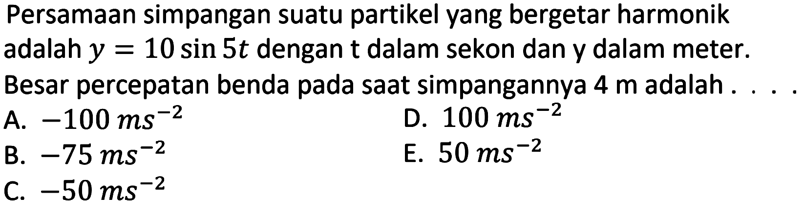 Persamaan simpangan suatu partikel yang bergetar harmonik adalah  y=10 sin 5 t  dengan  t  dalam sekon dan y dalam meter.
Besar percepatan benda pada saat simpangannya  4 m  adalah .
A.  -100 m s^(-2) 
D.  100 ~ms^(-2) 
B.  -75 m s^(-2) 
E.  50 ~ms^(-2) 
C.  -50 m ~s^(-2) 